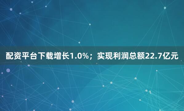 配资平台下载增长1.0%;实现利润总额22.7亿元