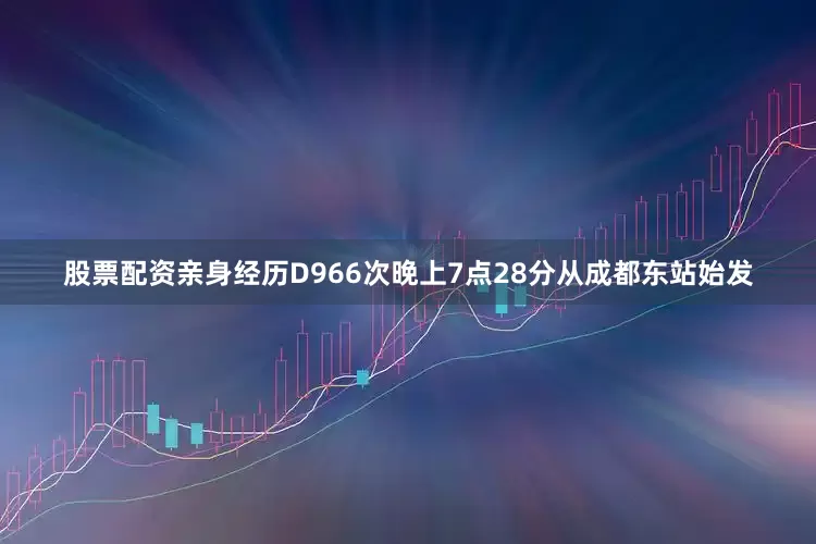 股票配资亲身经历D966次晚上7点28分从成都东站始发