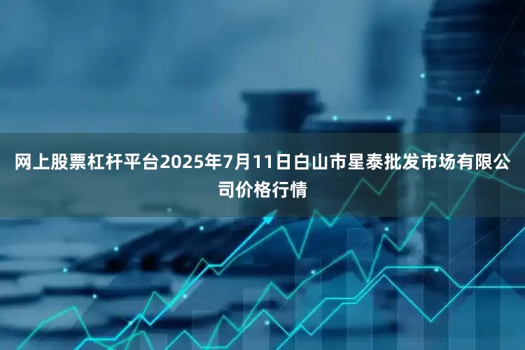 网上股票杠杆平台2025年7月11日白山市星泰批发市场有限公司价格行情