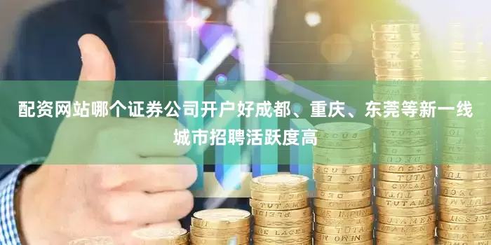 配资网站哪个证券公司开户好成都、重庆、东莞等新一线城市招聘活跃度高