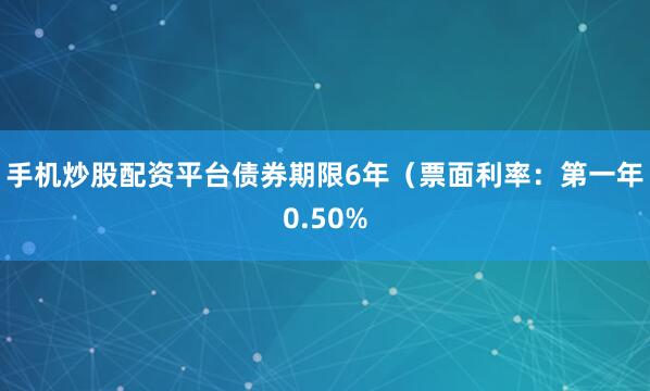手机炒股配资平台债券期限6年（票面利率：第一年0.50%
