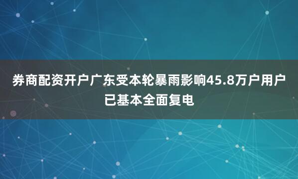 券商配资开户广东受本轮暴雨影响45.8万户用户已基本全面复电