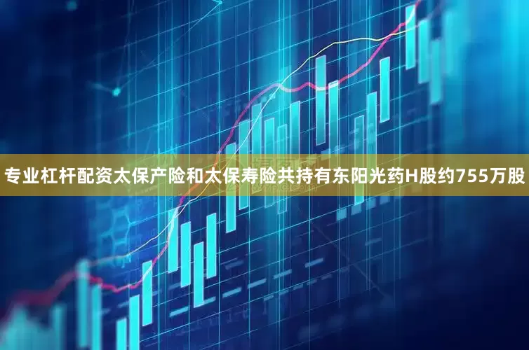 专业杠杆配资太保产险和太保寿险共持有东阳光药H股约755万股