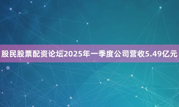 股民股票配资论坛2025年一季度公司营收5.49亿元