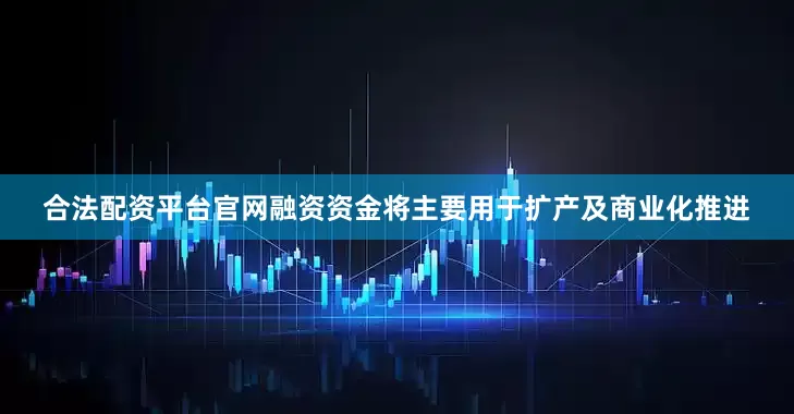 合法配资平台官网融资资金将主要用于扩产及商业化推进