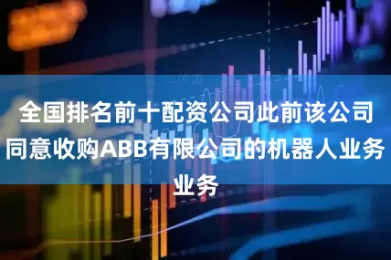 全国排名前十配资公司此前该公司同意收购ABB有限公司的机器人业务