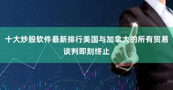 十大炒股软件最新排行美国与加拿大的所有贸易谈判即刻终止