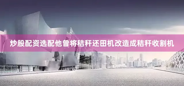 炒股配资选配他曾将秸秆还田机改造成秸秆收割机